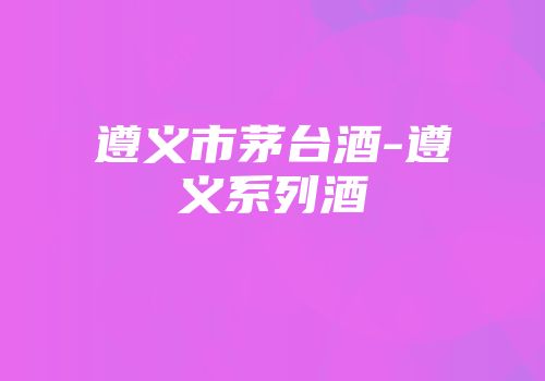 遵义市茅台酒-遵义系列酒