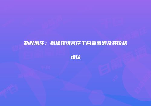 勒桦酒庄：揭秘顶级名庄干白葡萄酒及其价格地位