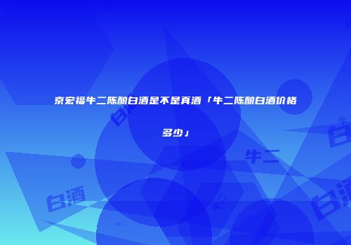 京宏福牛二陈酿白酒是不是真酒「牛二陈酿白酒价格多少」