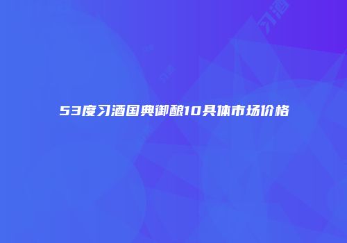 53度习酒国典御酿10具体市场价格