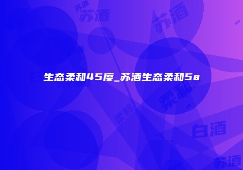生态柔和45度_苏酒生态柔和5a