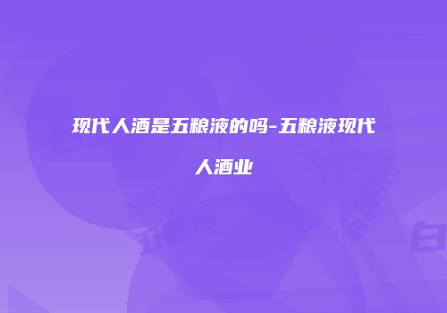 现代人酒是五粮液的吗-五粮液现代人酒业