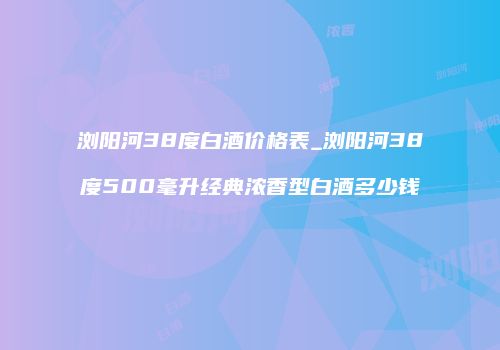 浏阳河38度白酒价格表_浏阳河38度500毫升经典浓香型白酒多少钱