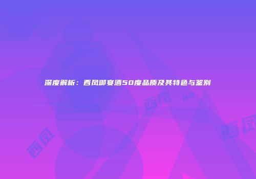 深度解析：西凤御宴酒50度品质及其特色与鉴别