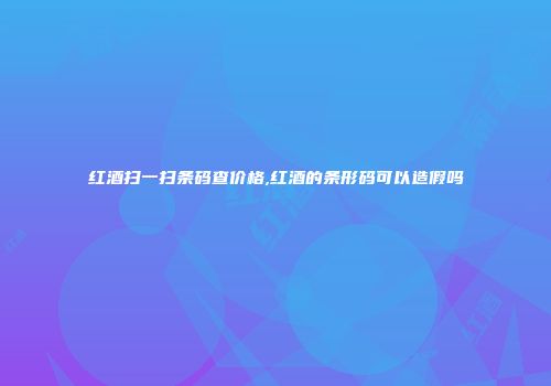 红酒扫一扫条码查价格,红酒的条形码可以造假吗