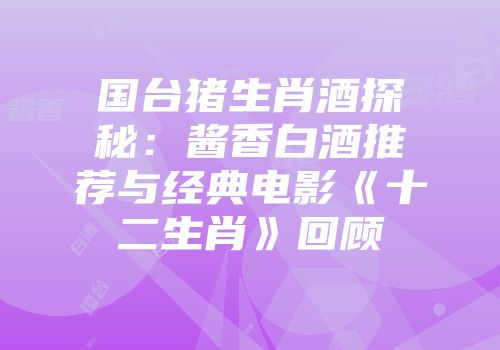 国台猪生肖酒探秘：酱香白酒推荐与经典电影《十二生肖》回顾