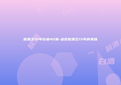 皖酒王15年价格42度-品尝皖酒王15年的美味