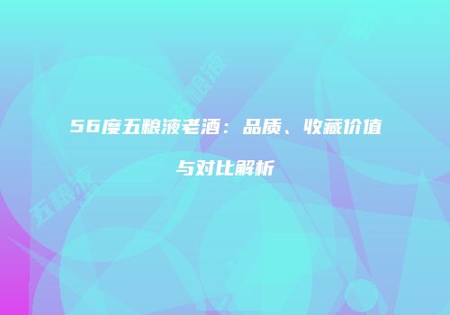 56度五粮液老酒：品质、收藏价值与对比解析