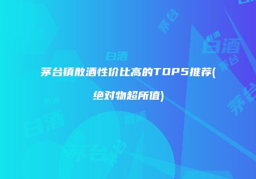 茅台镇散酒性价比高的TOP5推荐(绝对物超所值)