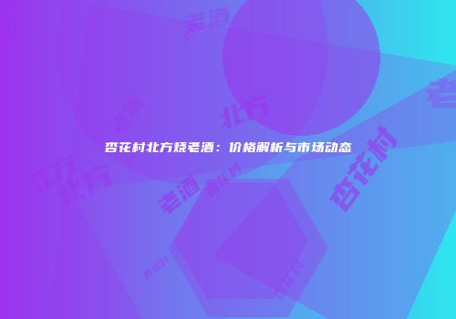 杏花村北方烧老酒：价格解析与市场动态