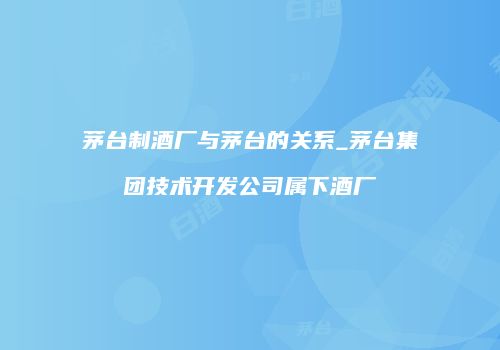 茅台制酒厂与茅台的关系_茅台集团技术开发公司属下酒厂