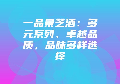 一品景芝酒：多元系列、卓越品质，品味多样选择