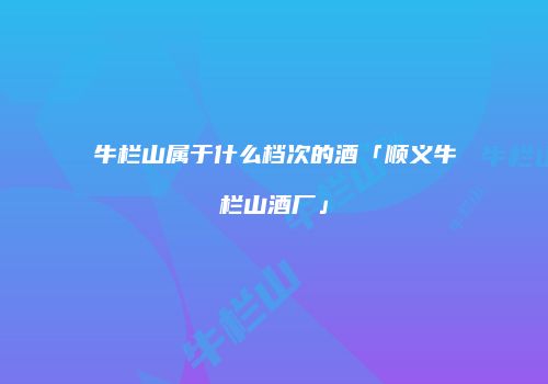 牛栏山属于什么档次的酒「顺义牛栏山酒厂」