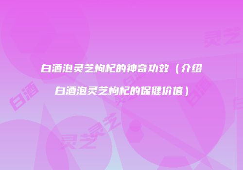 白酒泡灵芝枸杞的神奇功效（介绍白酒泡灵芝枸杞的保健价值）