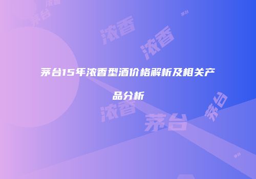 茅台15年浓香型酒价格解析及相关产品分析