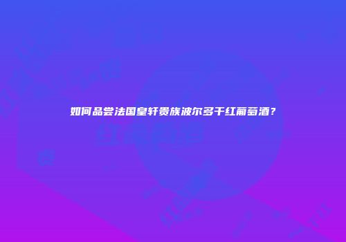 如何品尝法国皇轩贵族波尔多干红葡萄酒？
