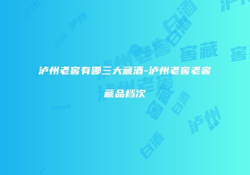 泸州老窖有哪三大藏酒-泸州老窖老窖藏品档次
