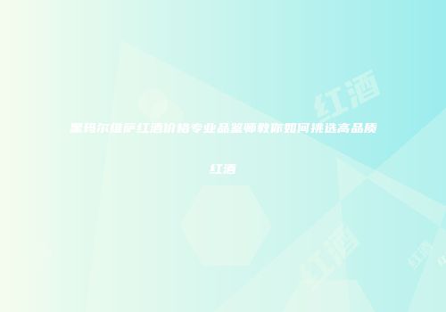 黑玛尔维萨红酒价格专业品鉴师教你如何挑选高品质红酒