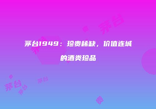 茅台1949：珍贵稀缺，价值连城的酒类珍品