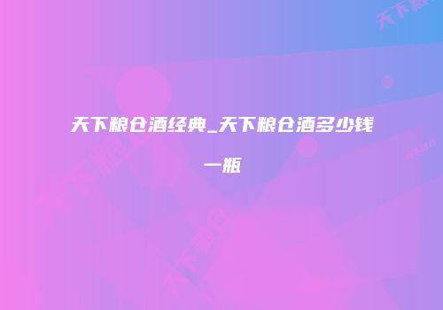 天下粮仓酒经典_天下粮仓酒多少钱一瓶