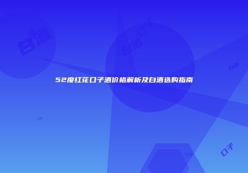 52度红花口子酒价格解析及白酒选购指南