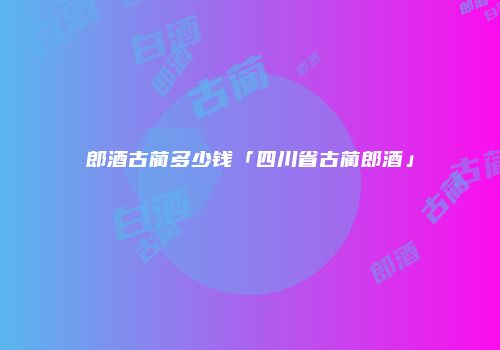 郎酒古蔺多少钱「四川省古蔺郎酒」