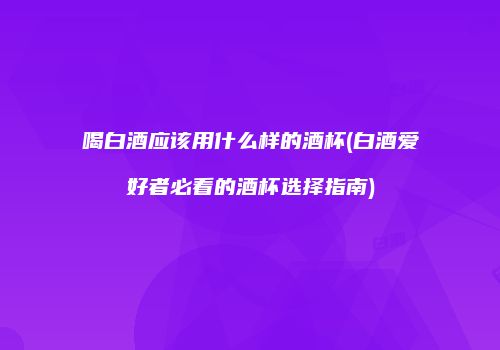喝白酒应该用什么样的酒杯(白酒爱好者必看的酒杯选择指南)