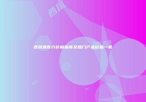 西凤酒官方价格指南及热门产品价格一览
