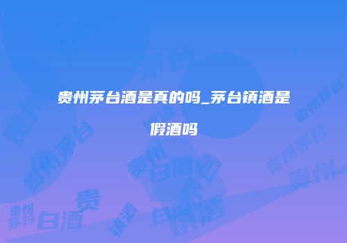 贵州茅台酒是真的吗_茅台镇酒是假酒吗