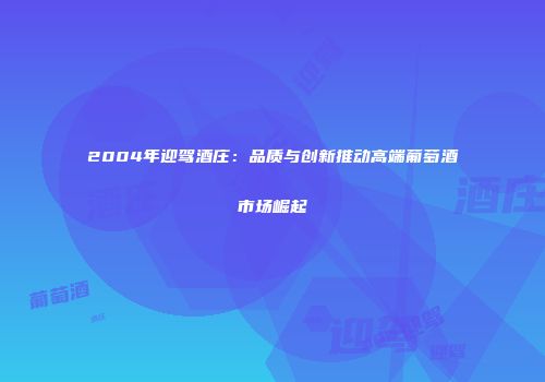 2004年迎驾酒庄：品质与创新推动高端葡萄酒市场崛起
