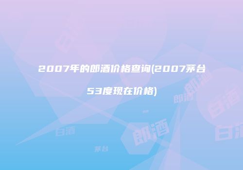 2007年的郎酒价格查询(2007茅台53度现在价格)