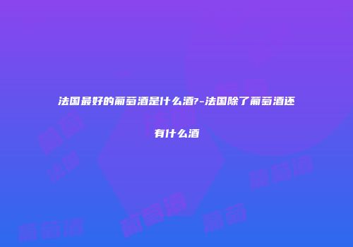 法国最好的葡萄酒是什么酒?-法国除了葡萄酒还有什么酒