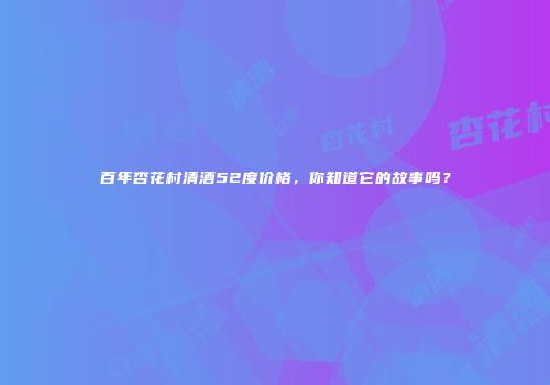 百年杏花村清酒52度价格，你知道它的故事吗？
