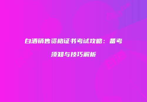 白酒销售资格证书考试攻略：备考须知与技巧解析