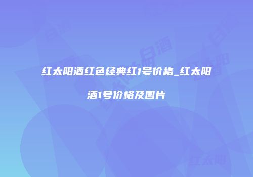 红太阳酒红色经典红1号价格_红太阳酒1号价格及图片