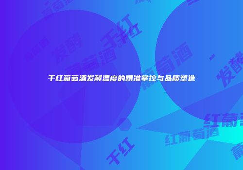 干红葡萄酒发酵温度的精准掌控与品质塑造