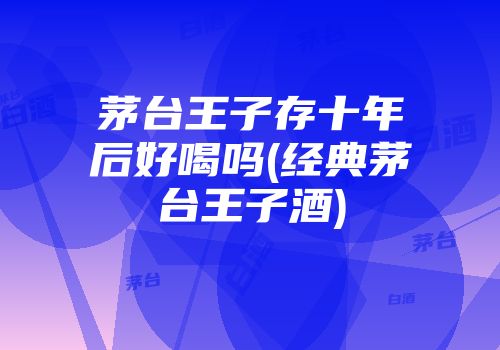 茅台王子存十年后好喝吗(经典茅台王子酒)