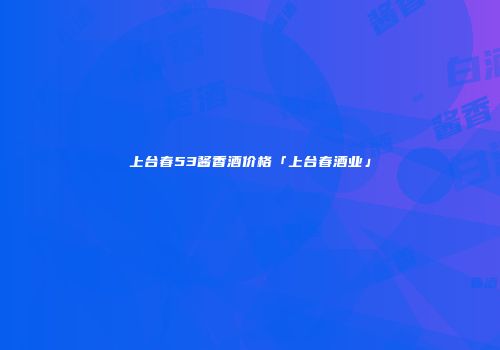 上台春53酱香酒价格「上台春酒业」
