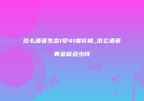 范么酒篓生态1号41度价格_范公酒篓黄金版多少钱