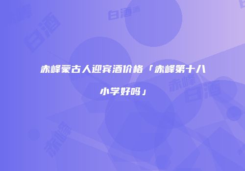 赤峰蒙古人迎宾酒价格「赤峰第十八小学好吗」