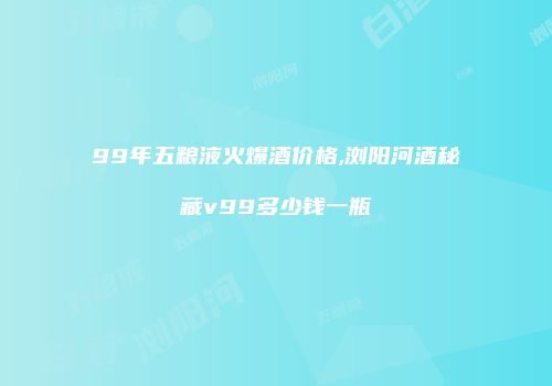 99年五粮液火爆酒价格,浏阳河酒秘藏v99多少钱一瓶