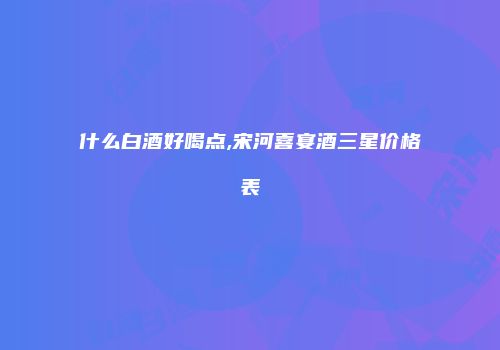 什么白酒好喝点,宋河喜宴酒三星价格表