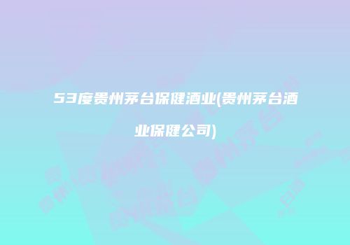 53度贵州茅台保健酒业(贵州茅台酒业保健公司)
