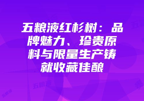 五粮液红杉树：品牌魅力、珍贵原料与限量生产铸就收藏佳酿