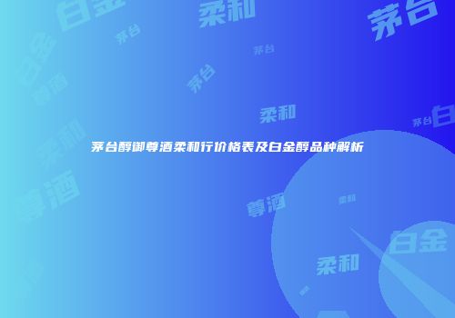 茅台醇御尊酒柔和行价格表及白金醇品种解析