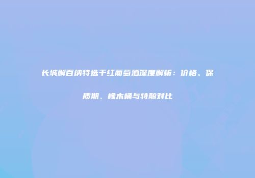 长城解百纳特选干红葡萄酒深度解析：价格、保质期、橡木桶与特酿对比