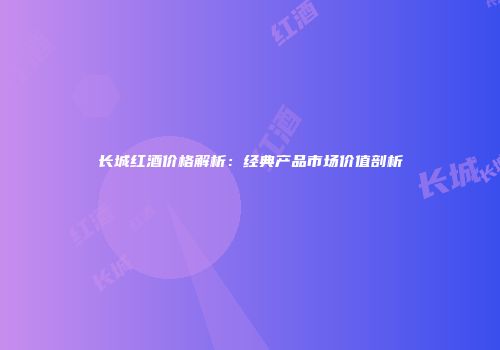 长城红酒价格解析：经典产品市场价值剖析