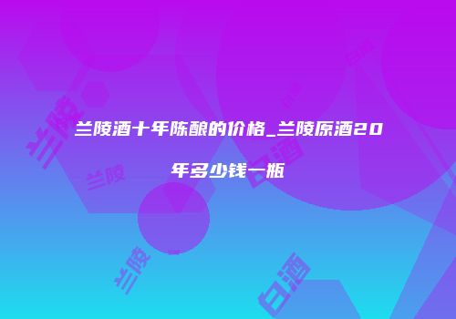 兰陵酒十年陈酿的价格_兰陵原酒20年多少钱一瓶