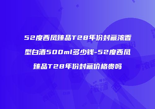 52度西凤臻品T28年份封藏浓香型白酒500ml多少钱-52度西凤臻品T28年份封藏价格贵吗