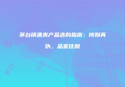 茅台镇酒类产品选购指南：辨别真伪，品鉴佳酿